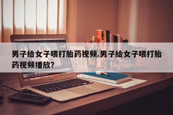 堕胎药微信有谁买微信男子给女子喂打胎药视频.男子给女子喂打胎药视频播放？