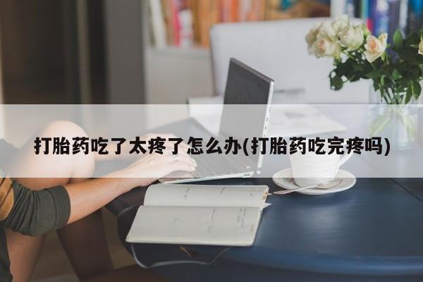 堕胎药微信有谁买微信打胎药吃了太疼了怎么办(打胎药吃完疼吗)