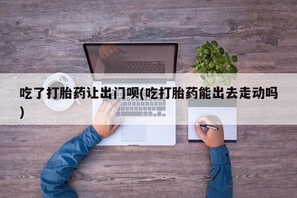 堕胎药微信有谁买微信吃了打胎药让出门呗(吃打胎药能出去走动吗)
