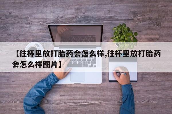 堕胎药微信有谁买微信【往杯里放打胎药会怎么样,往杯里放打胎药会怎么样图片】