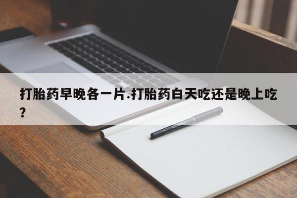 堕胎药微信有谁买微信打胎药早晚各一片.打胎药白天吃还是晚上吃？
