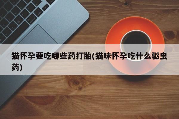 堕胎药微信有谁买微信猫怀孕要吃哪些药打胎(猫咪怀孕吃什么驱虫药)