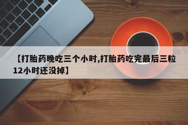 堕胎药微信有谁买微信【打胎药晚吃三个小时,打胎药吃完最后三粒12小时还没掉】