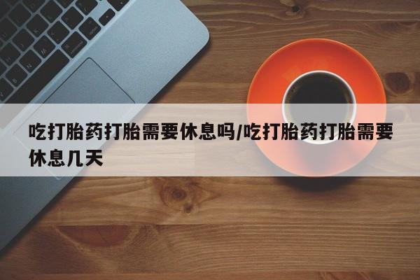 堕胎药微信有谁买微信吃打胎药打胎需要休息吗/吃打胎药打胎需要休息几天