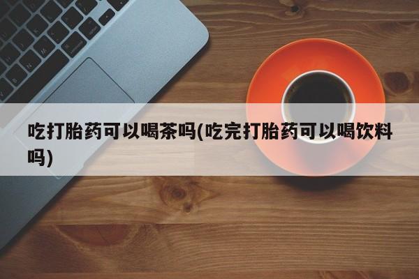 堕胎药微信有谁买微信吃打胎药可以喝茶吗(吃完打胎药可以喝饮料吗)