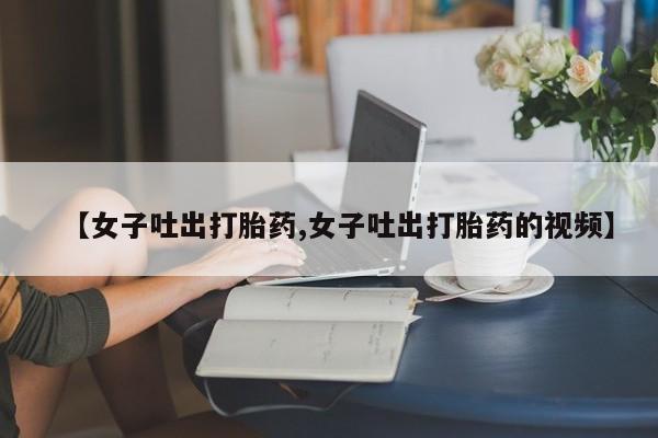堕胎药微信有谁买微信【女子吐出打胎药,女子吐出打胎药的视频】