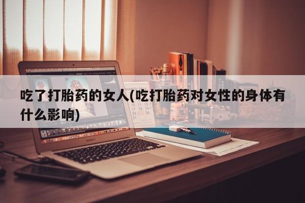 堕胎药微信有谁买微信吃了打胎药的女人(吃打胎药对女性的身体有什么影响)