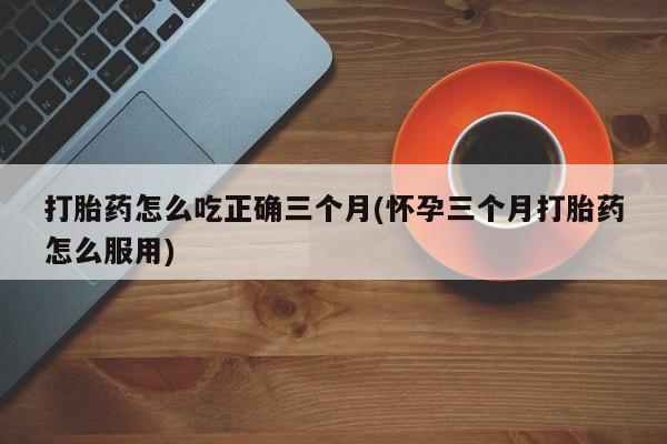 堕胎药微信有谁买微信打胎药怎么吃正确三个月(怀孕三个月打胎药怎么服用)