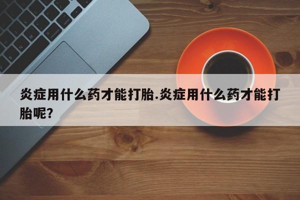 堕胎药微信有谁买微信炎症用什么药才能打胎.炎症用什么药才能打胎呢？