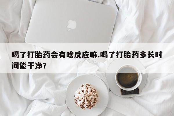 堕胎药微信有谁买微信喝了打胎药会有啥反应嘛.喝了打胎药多长时间能干净？