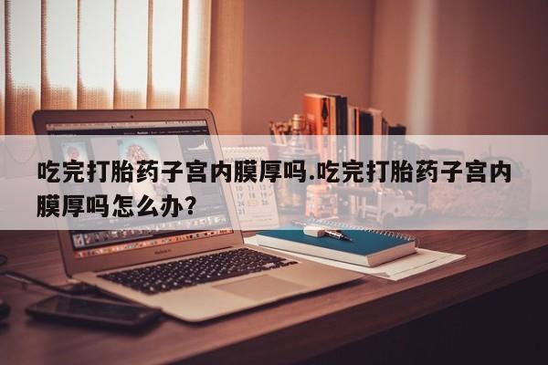 堕胎药微信有谁买微信吃完打胎药子宫内膜厚吗.吃完打胎药子宫内膜厚吗怎么办？