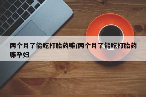 堕胎药微信有谁买微信两个月了能吃打胎药嘛/两个月了能吃打胎药嘛孕妇
