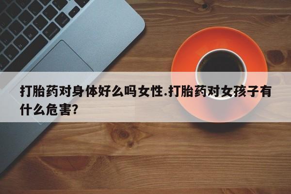 堕胎药微信有谁买微信打胎药对身体好么吗女性.打胎药对女孩子有什么危害？