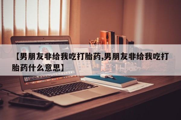 堕胎药微信有谁买微信【男朋友非给我吃打胎药,男朋友非给我吃打胎药什么意思】