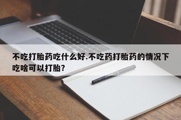 堕胎药微信有谁买微信不吃打胎药吃什么好.不吃药打胎药的情况下吃啥可以打胎？