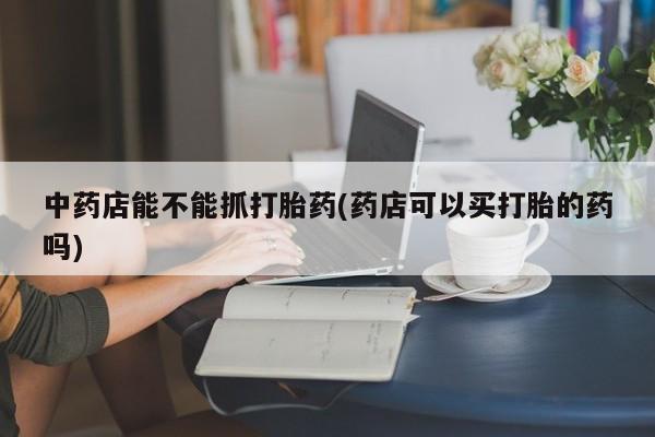 堕胎药微信有谁买微信中药店能不能抓打胎药(药店可以买打胎的药吗)