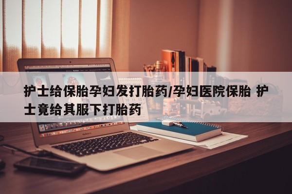 堕胎药微信有谁买微信护士给保胎孕妇发打胎药/孕妇医院保胎 护士竟给其服下打胎药