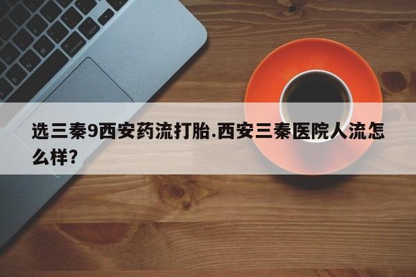 堕胎药微信有谁买微信选三秦9西安药流打胎.西安三秦医院人流怎么样？