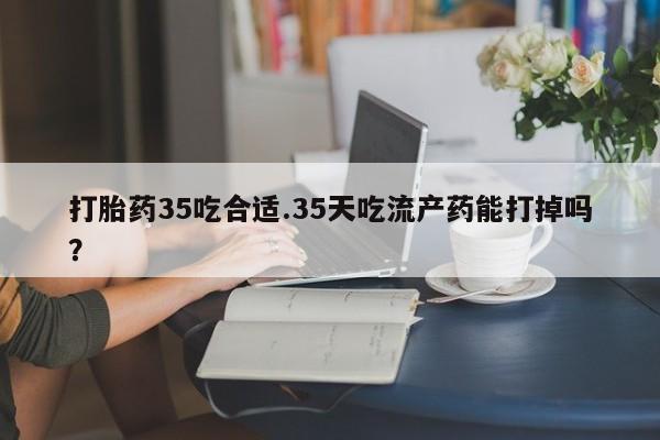 堕胎药微信有谁买微信打胎药35吃合适.35天吃流产药能打掉吗？