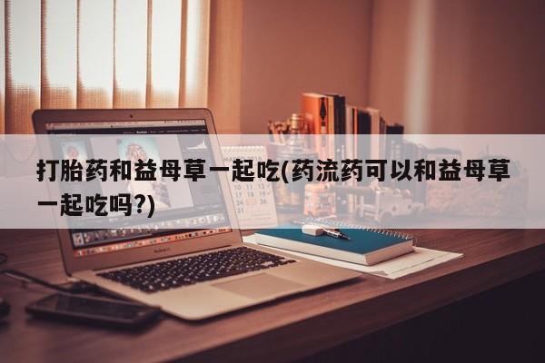 堕胎药微信有谁买微信打胎药和益母草一起吃(药流药可以和益母草一起吃吗?)