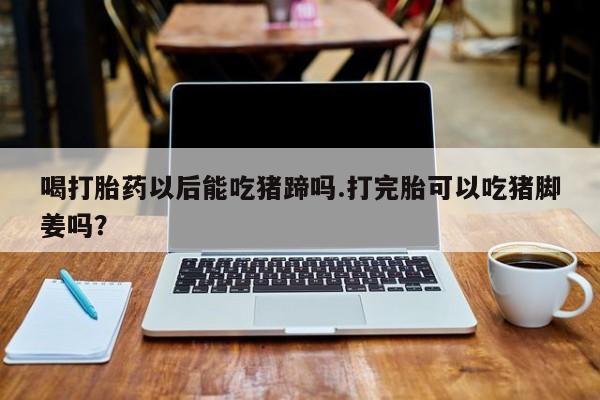 堕胎药微信有谁买微信喝打胎药以后能吃猪蹄吗.打完胎可以吃猪脚姜吗？