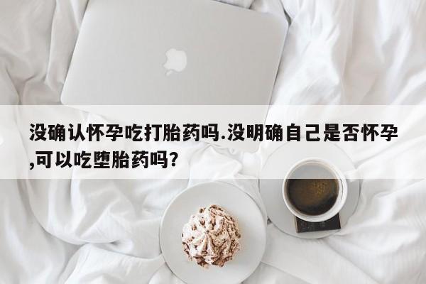 堕胎药微信有谁买微信没确认怀孕吃打胎药吗.没明确自己是否怀孕,可以吃堕胎药吗？