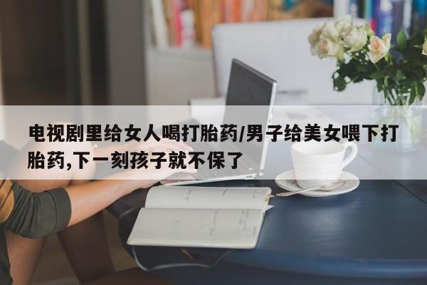 堕胎药微信有谁买微信电视剧里给女人喝打胎药/男子给美女喂下打胎药,下一刻孩子就不保了