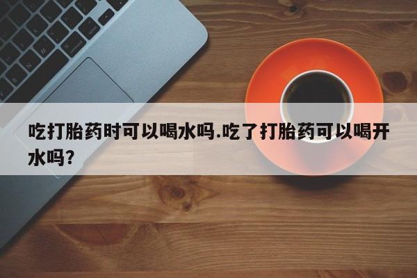 堕胎药微信有谁买微信吃打胎药时可以喝水吗.吃了打胎药可以喝开水吗？