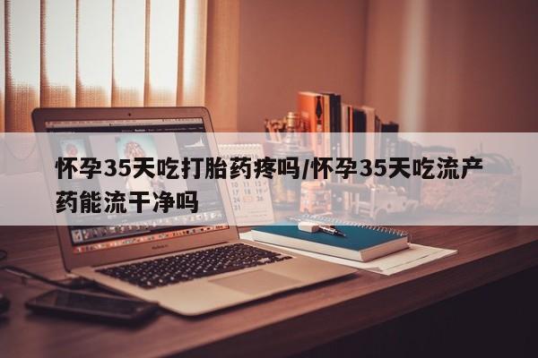 堕胎药微信有谁买微信怀孕35天吃打胎药疼吗/怀孕35天吃流产药能流干净吗