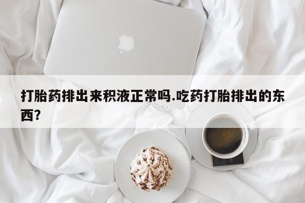 堕胎药微信有谁买微信打胎药排出来积液正常吗.吃药打胎排出的东西？