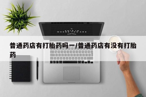 堕胎药微信有谁买微信普通药店有打胎药吗一/普通药店有没有打胎药