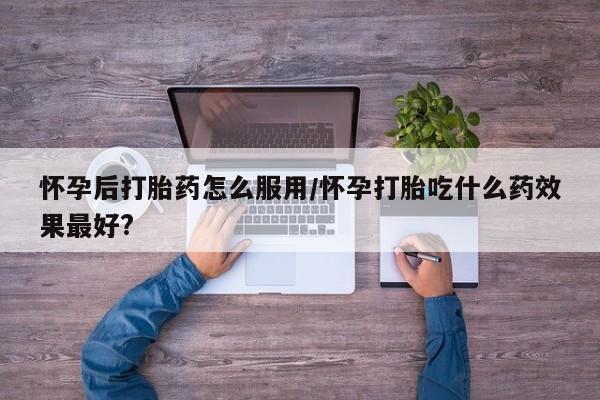 堕胎药微信有谁买微信怀孕后打胎药怎么服用/怀孕打胎吃什么药效果最好?