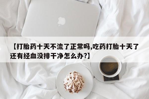 堕胎药微信有谁买微信【打胎药十天不流了正常吗,吃药打胎十天了还有经血没排干净怎么办?】