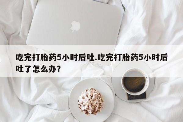 堕胎药微信有谁买微信吃完打胎药5小时后吐.吃完打胎药5小时后吐了怎么办？