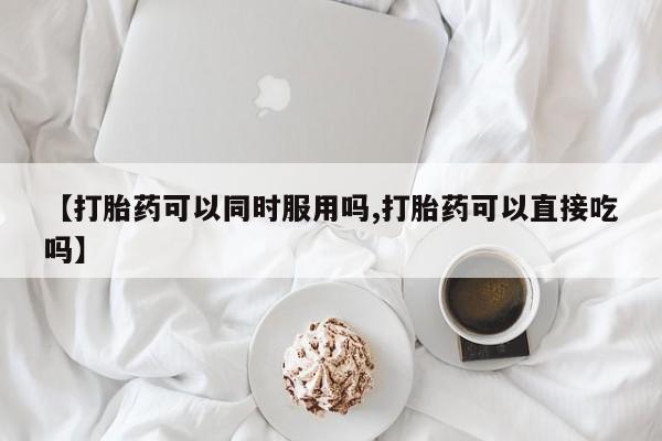堕胎药微信有谁买微信【打胎药可以同时服用吗,打胎药可以直接吃吗】