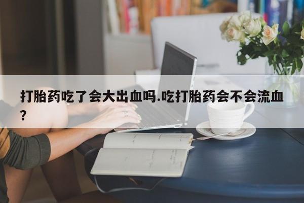 堕胎药微信有谁买微信打胎药吃了会大出血吗.吃打胎药会不会流血？