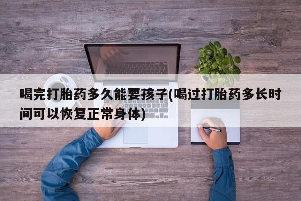 堕胎药微信有谁买微信喝完打胎药多久能要孩子(喝过打胎药多长时间可以恢复正常身体)