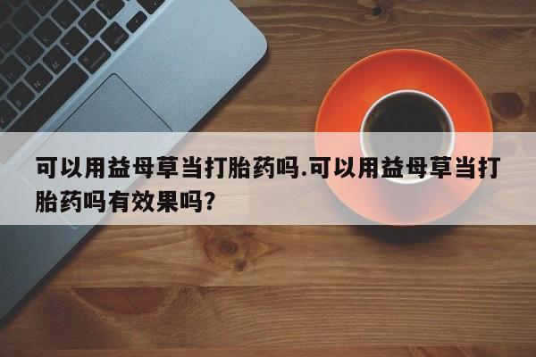 堕胎药微信有谁买微信可以用益母草当打胎药吗.可以用益母草当打胎药吗有效果吗？