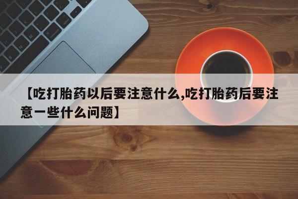 堕胎药微信有谁买微信【吃打胎药以后要注意什么,吃打胎药后要注意一些什么问题】