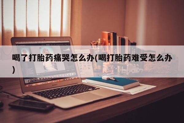 堕胎药微信有谁买微信喝了打胎药痛哭怎么办(喝打胎药难受怎么办)