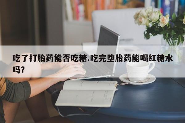 堕胎药微信有谁买微信吃了打胎药能否吃糖.吃完堕胎药能喝红糖水吗？