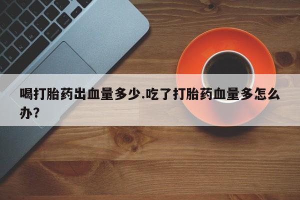 堕胎药微信有谁买微信喝打胎药出血量多少.吃了打胎药血量多怎么办？