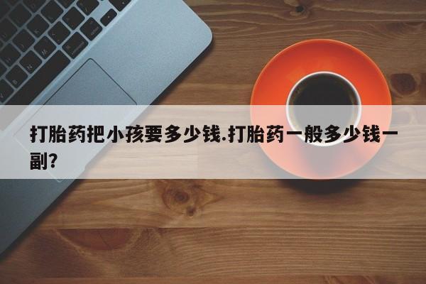 堕胎药微信有谁买微信打胎药把小孩要多少钱.打胎药一般多少钱一副？