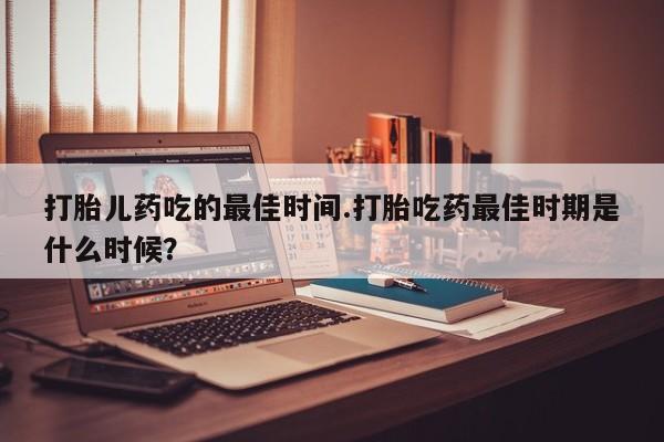堕胎药微信有谁买微信打胎儿药吃的最佳时间.打胎吃药最佳时期是什么时候？