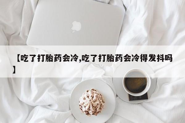 堕胎药微信有谁买微信【吃了打胎药会冷,吃了打胎药会冷得发抖吗】