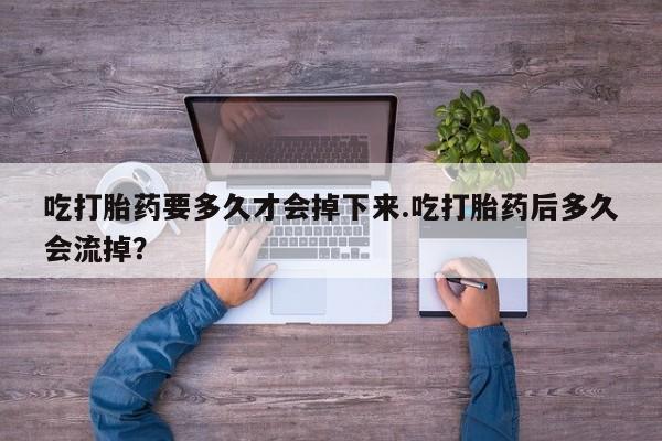 堕胎药微信有谁买微信吃打胎药要多久才会掉下来.吃打胎药后多久会流掉？