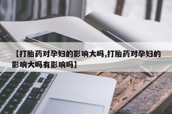 堕胎药微信有谁买微信【打胎药对孕妇的影响大吗,打胎药对孕妇的影响大吗有影响吗】