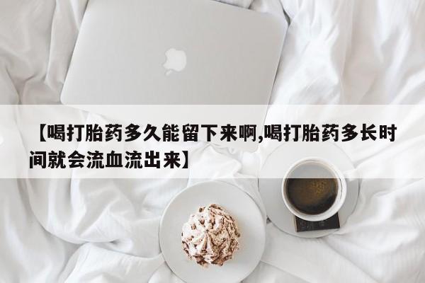 堕胎药微信有谁买微信【喝打胎药多久能留下来啊,喝打胎药多长时间就会流血流出来】