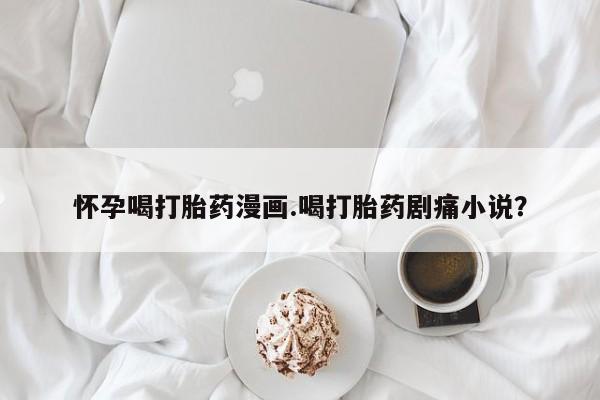 堕胎药微信有谁买微信怀孕喝打胎药漫画.喝打胎药剧痛小说？