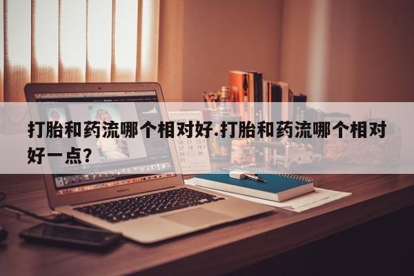 堕胎药微信有谁买微信打胎和药流哪个相对好.打胎和药流哪个相对好一点？